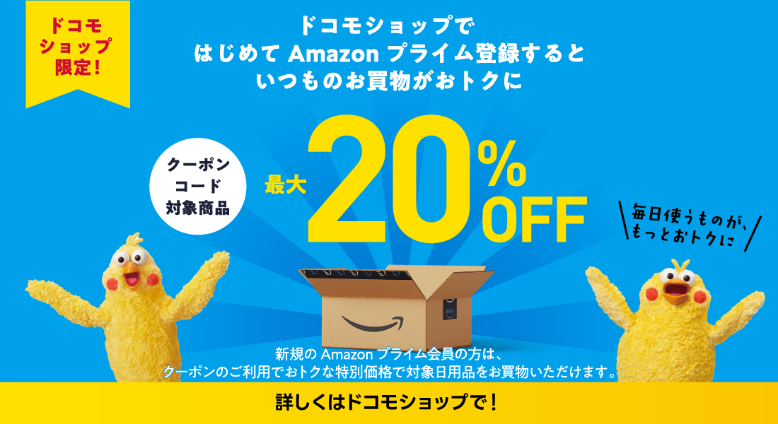 ドコモショップ限定！ドコモショップではじめてAmazonプライム登録するといつものお買物がおトクに 最大20%OFF 新規のAmazonプライム会員の方は、クーポンのご利用でおトクな特別価格で対象日用品をお買物いただけます。