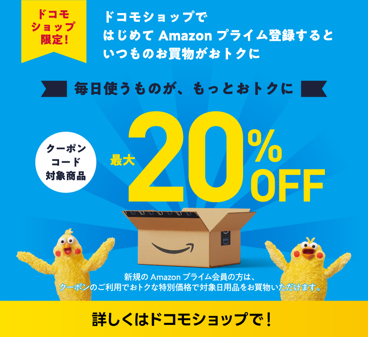 ドコモショップ限定！ドコモショップではじめてAmazonプライム登録するといつものお買物がおトクに 最大20%OFF 新規のAmazonプライム会員の方は、クーポンのご利用でおトクな特別価格で対象日用品をお買物いただけます。