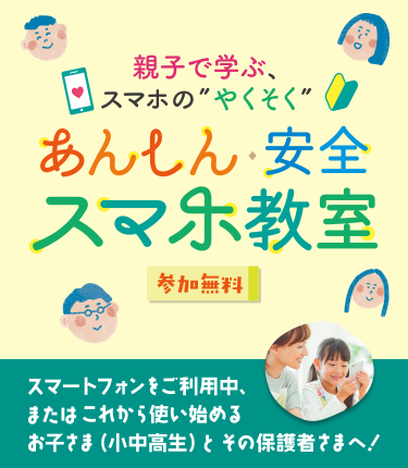 親子で学ぶ、スマホの”やくそく” あんしん・安全 スマホ教室 参加無料 スマートフォンをご利用中、またはこれから使い始める お子さま（小中高生）とその保護者さまへ！